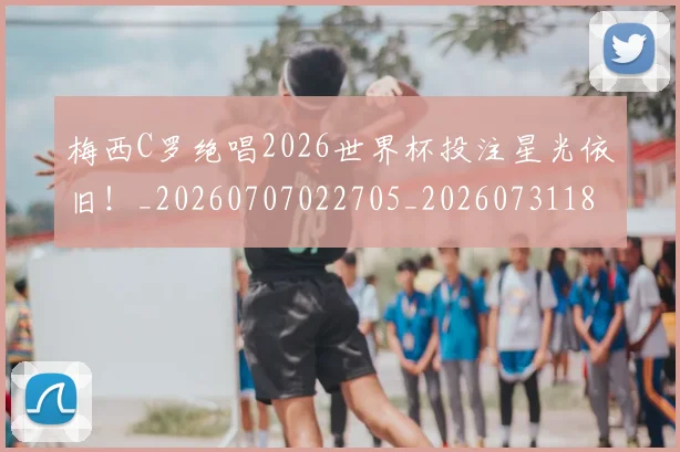 梅西C罗绝唱2026世界杯投注星光依旧！_20260707022705_20260731180023