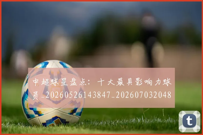 中超球星盘点：十大最具影响力球员_20260526143847_20260703204814_20260716190337
