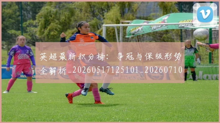 英超最新积分榜：争冠与保级形势全解析_20260517125101_20260710005508_20260803145324