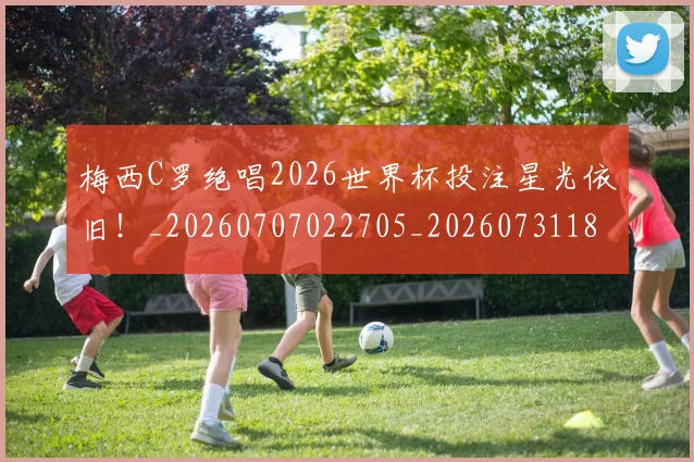 梅西C罗绝唱2026世界杯投注星光依旧！_20260707022705_20260731180023