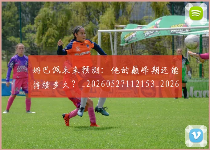姆巴佩未来预测:他的巅峰期还能持续多久?_20260527112153_20260703231820_20260720185916