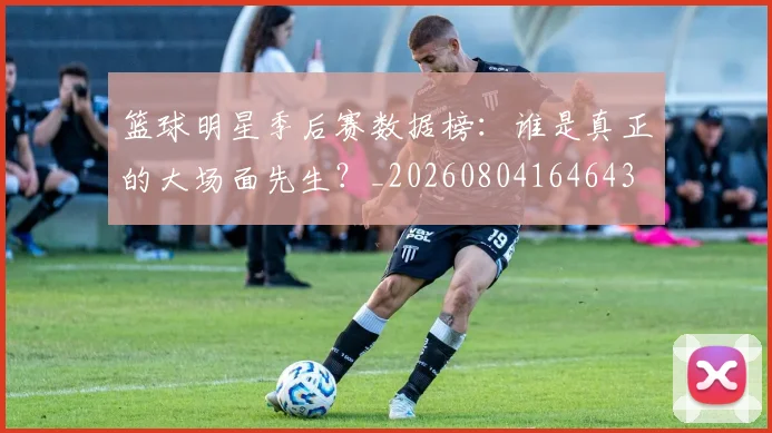 篮球明星季后赛数据榜：谁是真正的大场面先生？_20260804164643