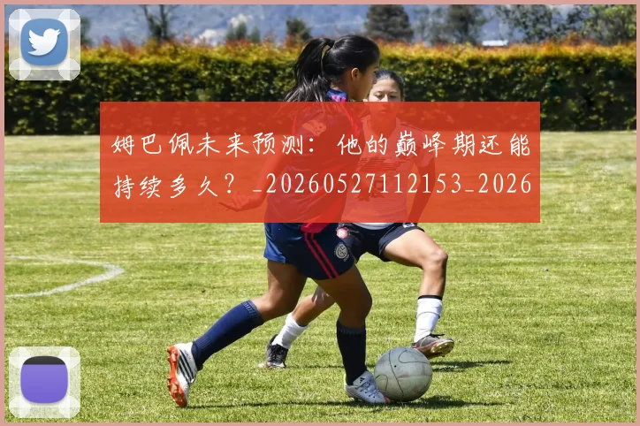 姆巴佩未来预测:他的巅峰期还能持续多久?_20260527112153_20260703231820_20260720185916