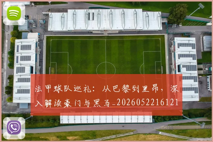 法甲球队巡礼：从巴黎到里昂，深入解读豪门与黑马_20260522161213_20260707153627